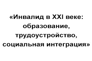 «Инвалид в XXI веке: образование, трудоустройство, социальная интеграция»